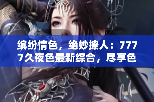 缤纷情色，绝妙撩人：7777久夜色最新综合，尽享色彩斑斓的诱惑