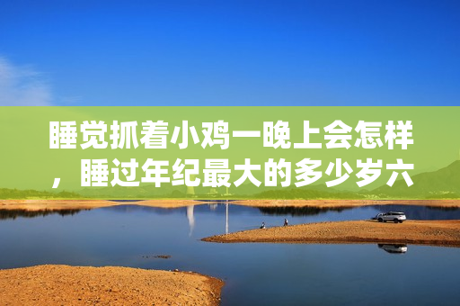 睡觉抓着小鸡一晚上会怎样，睡过年纪最大的多少岁六十多，水润紧致销魂低吟古代，水润紧致销魂低吟，说说都是怎么的干对象的，睡眠を取らなくてもいい801