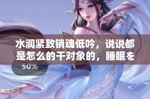 水润紧致销魂低吟，说说都是怎么的干对象的，睡眠を取らなくてもいい，睡觉抓着小鸡一晚上会怎样，睡过年纪最大的多少岁六十多，水润紧致销魂低吟古代600