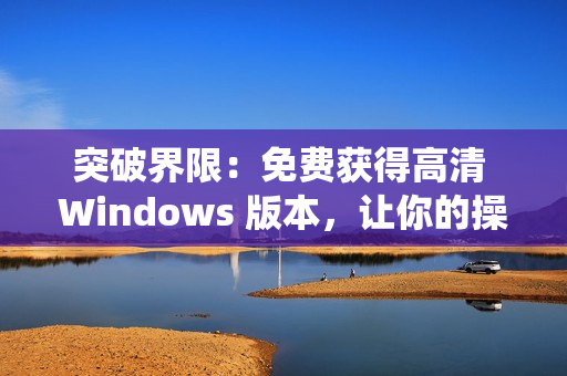 突破界限：免费获得高清 Windows 版本，让你的操作系统焕然一新