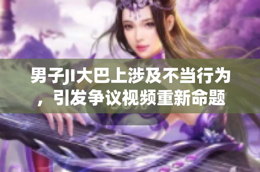 男子JI大巴上涉及不当行为，引发争议视频重新命题