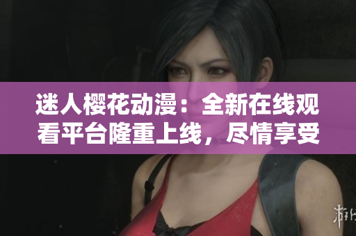 迷人樱花动漫：全新在线观看平台隆重上线，尽情享受浪漫视听盛宴！
