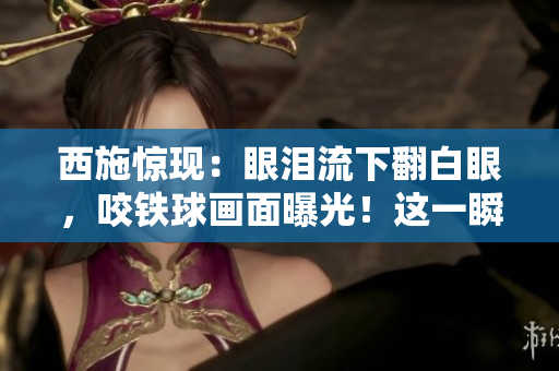 西施惊现:眼泪流下翻白眼,咬铁球画面曝光!这一瞬间引发热议 西施惊现:眼泪流下翻白眼,咬铁球画面曝光!这一瞬间引发热议