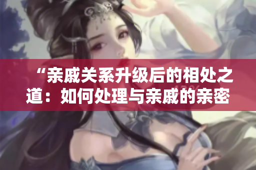 “亲戚关系升级后的相处之道：如何处理与亲戚的亲密关系？”