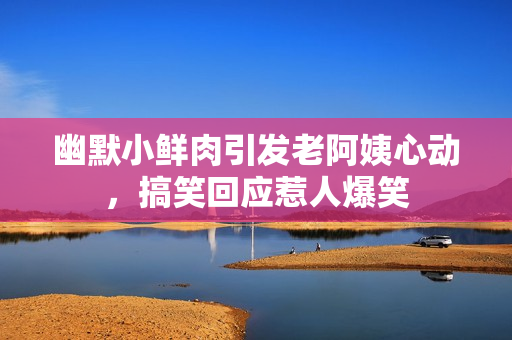 幽默小鲜肉引发老阿姨心动，搞笑回应惹人爆笑