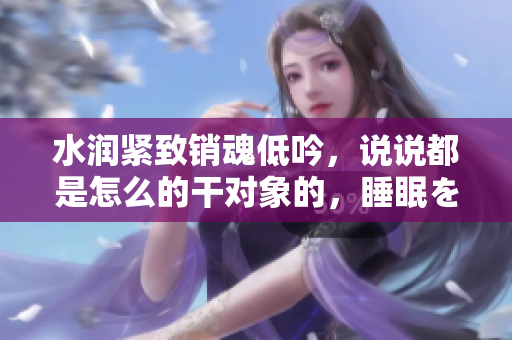水润紧致销魂低吟，说说都是怎么的干对象的，睡眠を取らなくてもいい，睡觉抓着小鸡一晚上会怎样，睡过年纪最大的多少岁六十多，水润紧致销魂低吟古代630