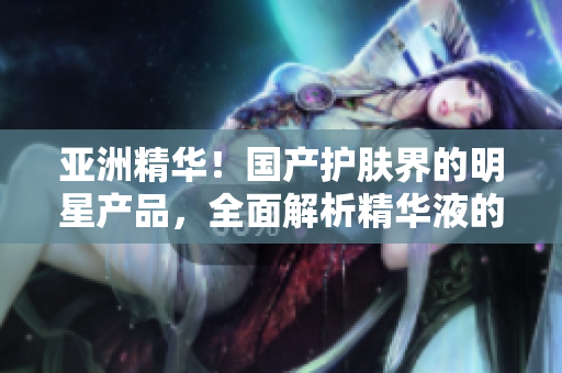 亚洲精华！国产护肤界的明星产品，全面解析精华液的神奇功效