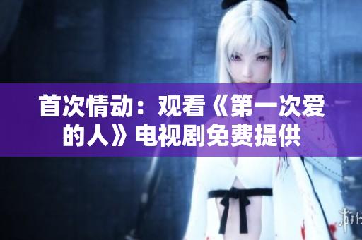 首次情动：观看《第一次爱的人》电视剧免费提供