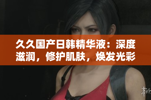 久久国产日韩精华液：深度滋润，修护肌肤，焕发光彩