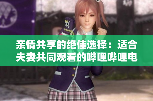 亲情共享的绝佳选择：适合夫妻共同观看的哔哩哔哩电视剧推荐