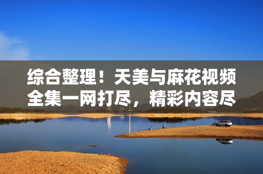 综合整理！天美与麻花视频全集一网打尽，精彩内容尽收眼底