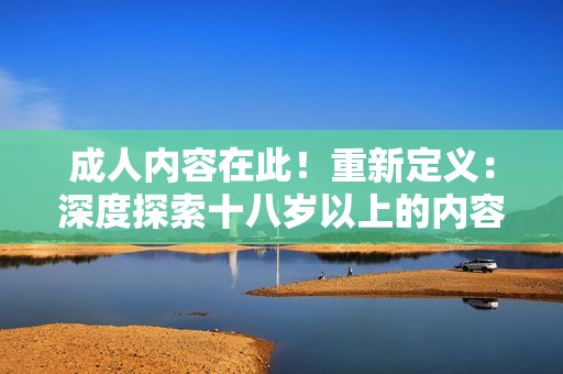 成人内容在此！重新定义：深度探索十八岁以上的内容限制
