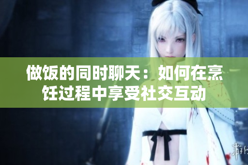 做饭的同时聊天：如何在烹饪过程中享受社交互动