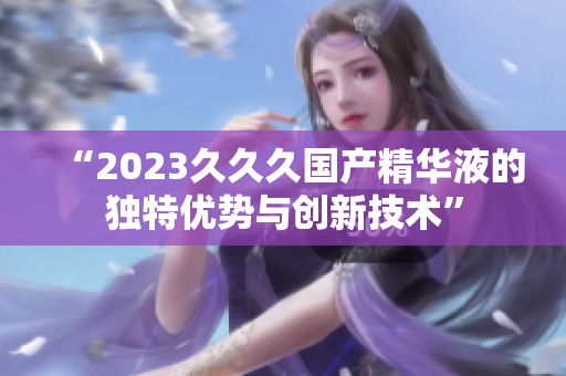 “2023久久久国产精华液的独特优势与创新技术”