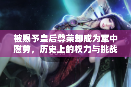 被赐予皇后尊荣却成为军中慰劳，历史上的权力与挑战
