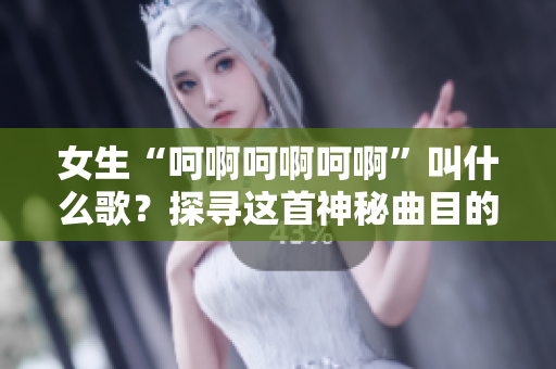 女生“呵啊呵啊呵啊”叫什么歌？探寻这首神秘曲目的故事