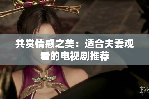 共赏情感之美：适合夫妻观看的电视剧推荐