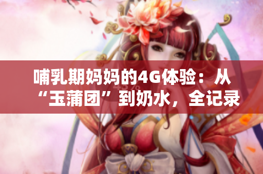 哺乳期妈妈的4G体验：从“玉蒲团”到奶水，全记录