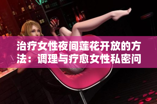 治疗女性夜间莲花开放的方法：调理与疗愈女性私密问题