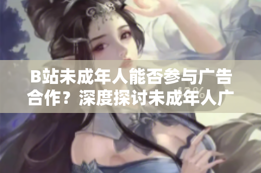B站未成年人能否参与广告合作？深度探讨未成年人广告植入问题
