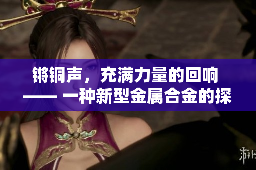 锵铜声，充满力量的回响 —— 一种新型金属合金的探索与发展
