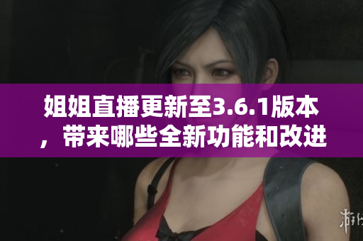 姐姐直播更新至3.6.1版本，带来哪些全新功能和改进？