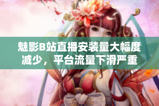 魅影B站直播安装量大幅度减少，平台流量下滑严重