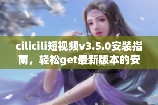 cilicili短视频v3.5.0安装指南，轻松get最新版本的安装步骤