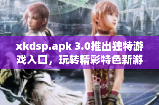 xkdsp.apk 3.0推出独特游戏入口，玩转精彩特色新游！