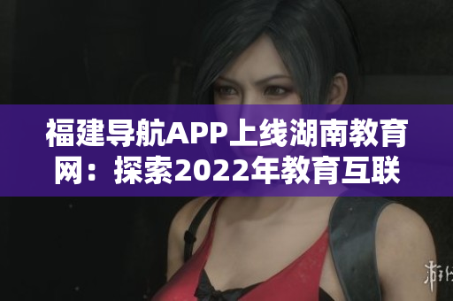 福建导航APP上线湖南教育网：探索2022年教育互联新模式