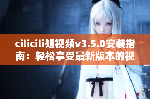 cilicili短视频v3.5.0安装指南：轻松享受最新版本的视频内容