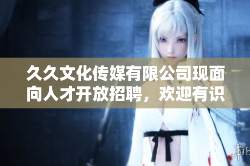 久久文化传媒有限公司现面向人才开放招聘，欢迎有识之士加入！
