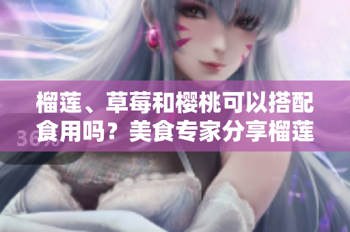榴莲、草莓和樱桃可以搭配食用吗？美食专家分享榴莲、草莓和樱桃的搭配秘诀