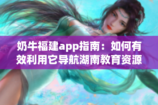 奶牛福建app指南：如何有效利用它导航湖南教育资源