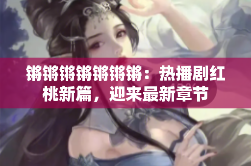 锵锵锵锵锵锵锵：热播剧红桃新篇，迎来最新章节