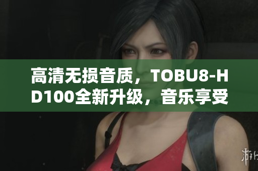高清无损音质，TOBU8-HD100全新升级，音乐享受升级不止一级