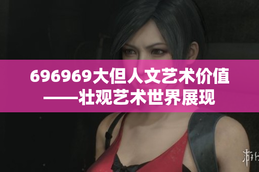696969大但人文艺术价值——壮观艺术世界展现