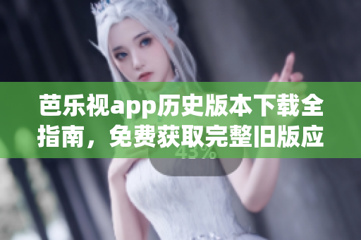 芭乐视app历史版本下载全指南，免费获取完整旧版应用以及安装方法