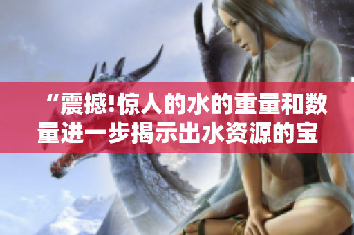 “震撼!惊人的水的重量和数量进一步揭示出水资源的宝贵性”