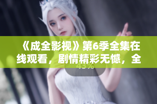 《成全影视》第6季全集在线观看，剧情精彩无憾，全程感慨不已