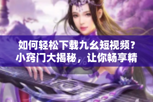 如何轻松下载九幺短视频？小窍门大揭秘，让你畅享精彩内容