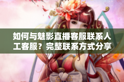 如何与魅影直播客服联系人工客服？完整联系方式分享