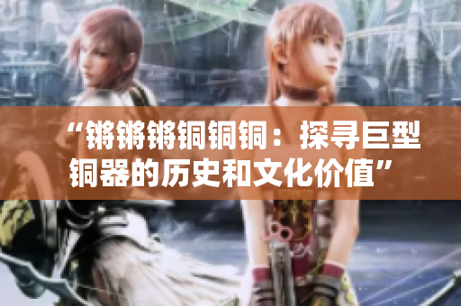 “锵锵锵铜铜铜：探寻巨型铜器的历史和文化价值”