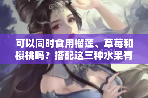 可以同时食用榴莲、草莓和樱桃吗？搭配这三种水果有何营养价值？