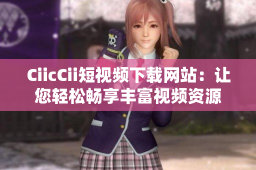 CiicCii短视频下载网站：让您轻松畅享丰富视频资源