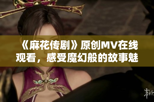 《麻花传剧》原创MV在线观看，感受魔幻般的故事魅力