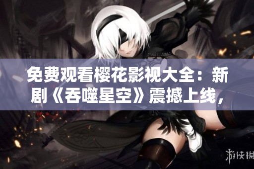 免费观看樱花影视大全：新剧《吞噬星空》震撼上线，精彩内容尽在观影平台