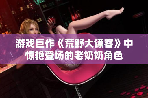 游戏巨作《荒野大镖客》中惊艳登场的老奶奶角色