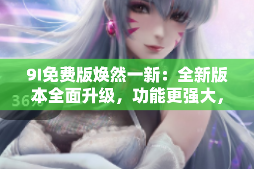 9I免费版焕然一新：全新版本全面升级，功能更强大，体验更畅快
