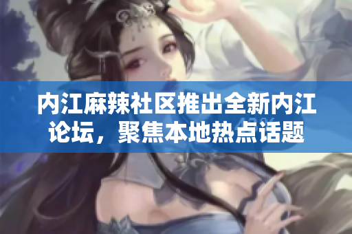 内江麻辣社区推出全新内江论坛，聚焦本地热点话题